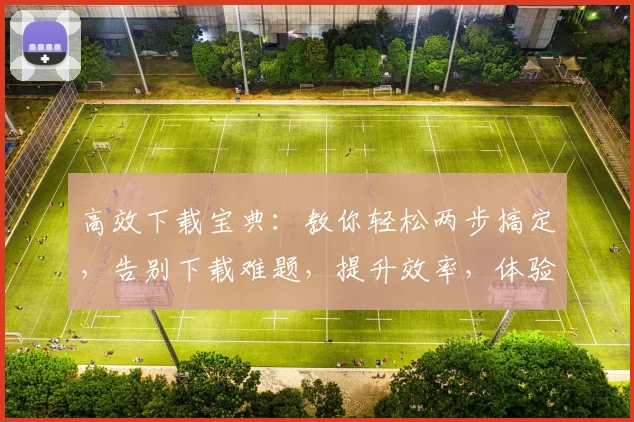 高效下载宝典：教你轻松两步搞定，告别下载难题，提升效率，体验无忧