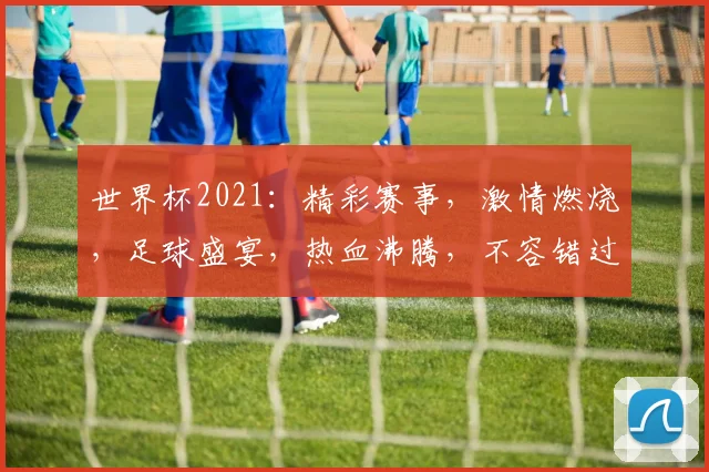 世界杯2021：精彩赛事，激情燃烧，足球盛宴，热血沸腾，不容错过